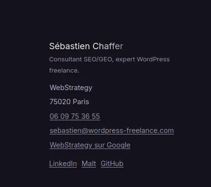 Bloc NAP dans le footer du site : Sébastien Chaffer consultant SEO/GEO, WebStrategy, 75020 Paris, téléphone, email, lien WebStrategy sur Google, profils LinkedIn Malt GitHub Réglages SEO local Rank Math : téléphone +33609753655 en service clients, échelle de prix, Additional Info avec Founding Date Tax ID et VAT ID, coordonnées géographiques GPS